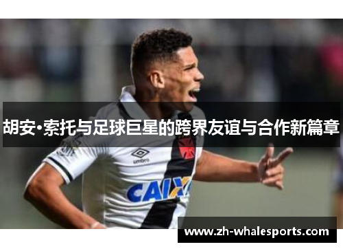 胡安·索托与足球巨星的跨界友谊与合作新篇章 胡安·索托与足球巨星的跨界友谊与合作新篇章