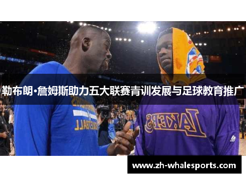 勒布朗·詹姆斯助力五大联赛青训发展与足球教育推广 勒布朗·詹姆斯助力五大联赛青训发展与足球教育推广