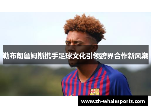 勒布朗詹姆斯携手足球文化引领跨界合作新风潮